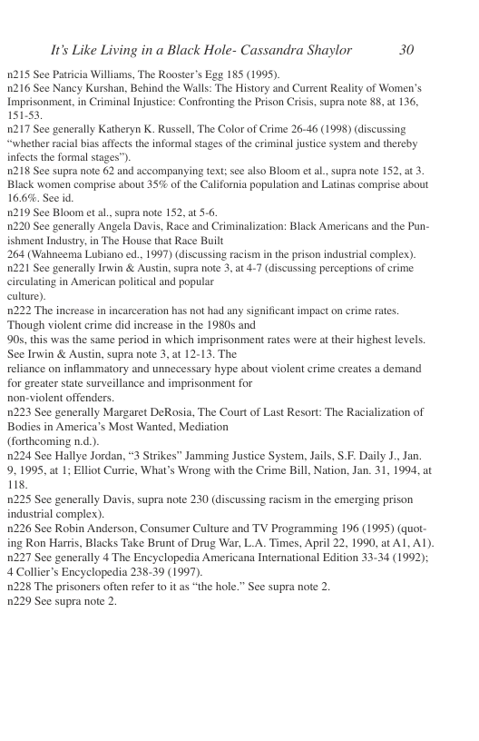It’s Like Living in a Black Hole- Cassandra Shaylor 30  n215 See Patricia Williams, The Rooster’s Ega 185 (1995) 1216 See Nancy Kurshan, Behind the Walls: The History and Current Reality of Women’s Imprisonment,in Criminal Injustice: Confronting the Prison Crisis, supra note 88, at 136, 15153,  n217 See generally Katheryn K. Russell, The Color of Crime 26-46 (1998) (discussing “whether racial bias affects the informal stages of the criminal justce system and thereby infects the formal stages’  n218 See supra note 62 and accompanying text; see also Bloom et al., supra note 152, at 3. Black women comprise about 35% of the California population and Latinas comprise about 16.6%. See id  1219 See Bloom et al., supra note 152, a1 5.6  1220 See generally Angela Davis, Race and Criminalization: Black Americans and the Pun- ishment Industry, in The House that Race Built  264 (Wahneema Lubiano ed., 1997) (discussing racism in the prison industrial complex). 221 See generally Irwin & Austin, supra note 3, at 4-7 (discussing perceptions of crime circulating in American political and popular  culure).  1222 The increase in incarceration has not had any significant impact on crime rates. ‘Though violent crime did increase in the 1980s and  905, this was the same period in which imprisonment rates were at their highest levels. See Irwin & Austin, supra note 3, at 12-13. The  reliance on inflammatory and unnecessary hype about violent erime creates a demand for greater state surveillance and imprisonment for  non-violent offenders.  0223 See generally Margaret DeRosia, The Court of Last Resort: The Raci Bodies in America’s Most Wanted, Mediation  (forthcoming n.d.).  0224 See Hallye Jordan, 3 Strikes Jamming Justice System, Jails, S.F. Daily J., Jan. 9,195, at 1; Elliot Currie, What’s Wrong with the Crime Bill, Nation, Jan. 31, 1994, at it  1225 See generally Davis. supra note 230 (discussing racism in the emerging prison industrial complex).  1226 See Robin Anderson, Consumer Culture and TV Programming 196 (1995) (quot- ing Ron Harris, Blacks Take Brunt of Drug War, L.A. Times, April 22, 1990, at Al, A1), 1227 See generally 4 The Encyclopedia Americana International Edition 33-34 (1992): 4 Collier’s Encyclopedia 238-39 (1997).  1228 The prisoners often refer o it as “the hole.” See supra note 2.  1229 See supra note 2.  ization of  